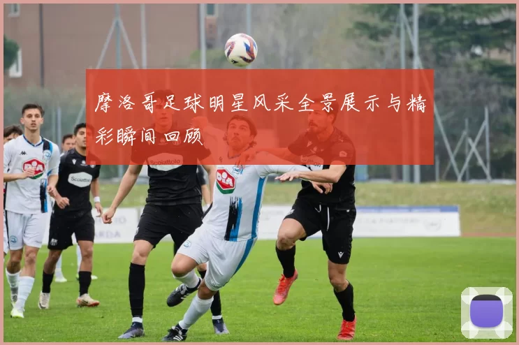 摩洛哥足球明星风采全景展示与精彩瞬间回顾