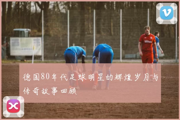 德国80年代足球明星的辉煌岁月与传奇故事回顾