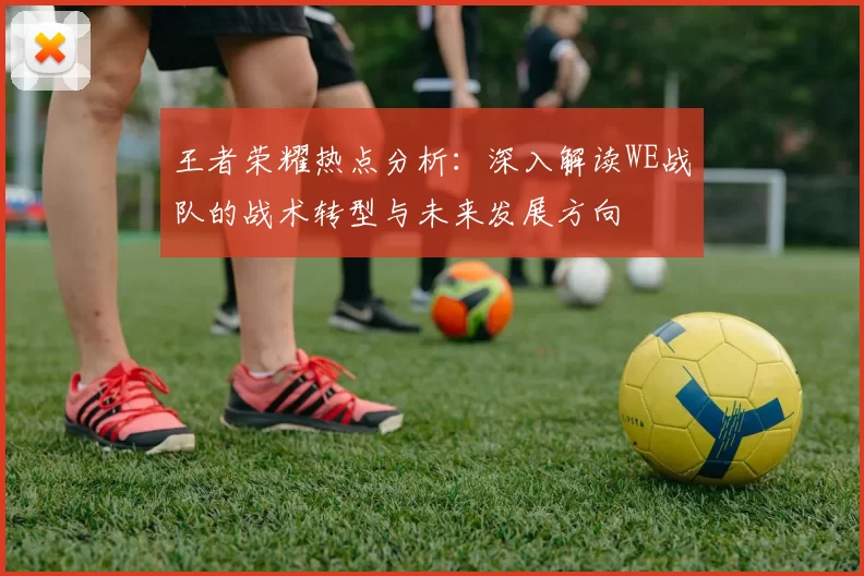王者荣耀热点分析：深入解读WE战队的战术转型与未来发展方向