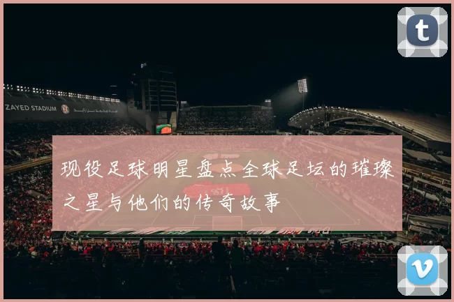 现役足球明星盘点全球足坛的璀璨之星与他们的传奇故事