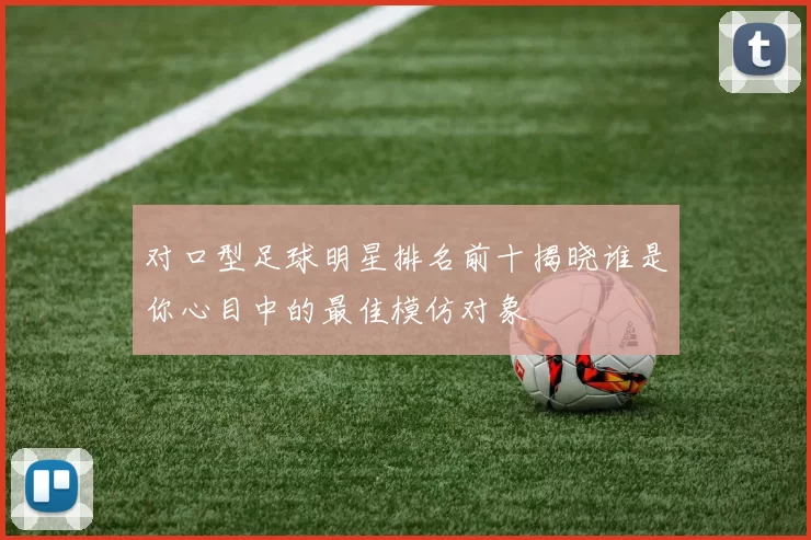 对口型足球明星排名前十揭晓谁是你心目中的最佳模仿对象