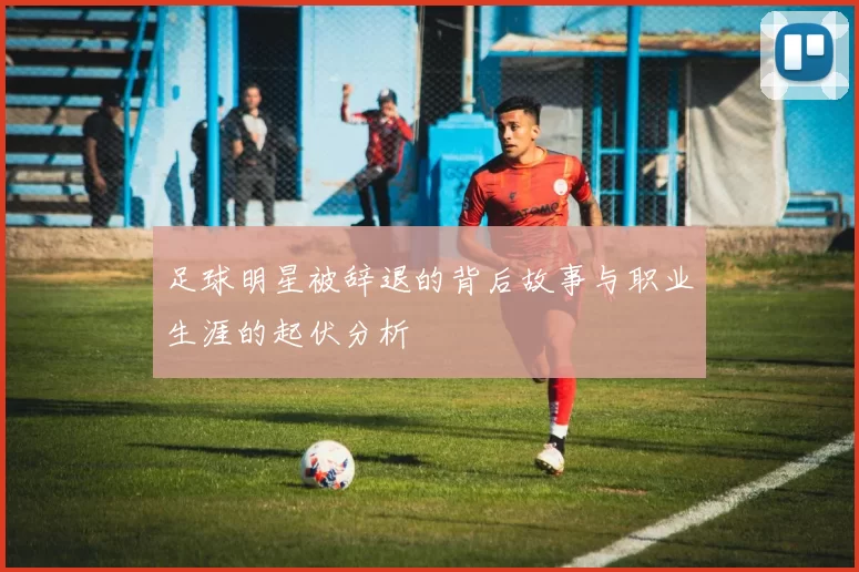 足球明星被辞退的背后故事与职业生涯的起伏分析