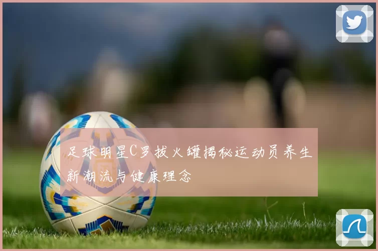 足球明星C罗拔火罐揭秘运动员养生新潮流与健康理念