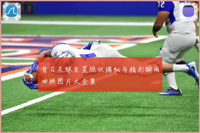 昔日足球巨星现状揭秘与精彩瞬间回顾图片大全集