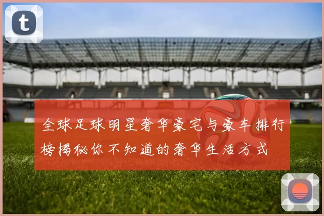 全球足球明星奢华豪宅与豪车排行榜揭秘你不知道的奢华生活方式