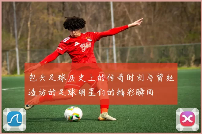 包头足球历史上的传奇时刻与曾经造访的足球明星们的精彩瞬间