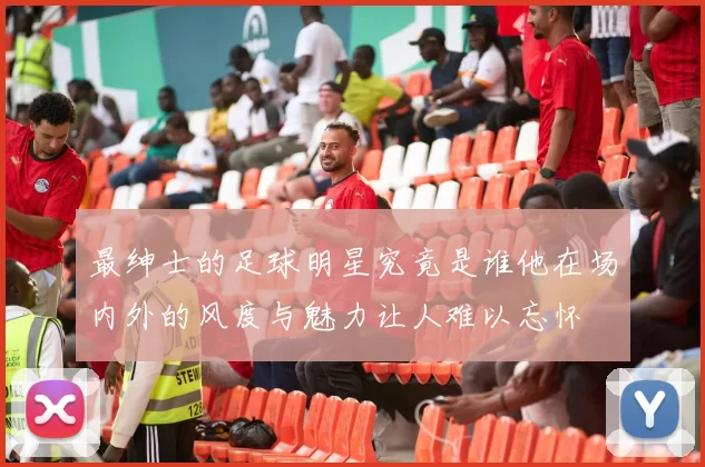 最绅士的足球明星究竟是谁他在场内外的风度与魅力让人难以忘怀
