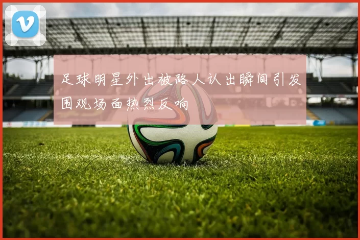 足球明星外出被路人认出瞬间引发围观场面热烈反响