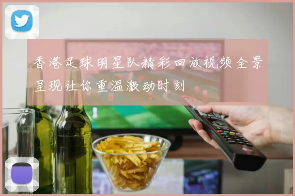 香港足球明星队精彩回放视频全景呈现让你重温激动时刻