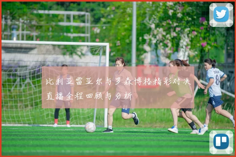 比利亚雷亚尔与罗森博格精彩对决直播全程回顾与分析