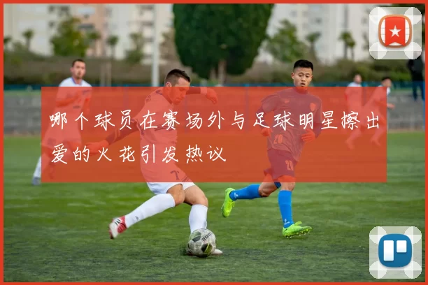 哪个球员在赛场外与足球明星擦出爱的火花引发热议
