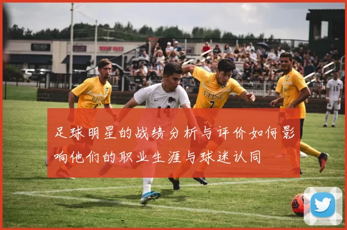 足球明星的战绩分析与评价如何影响他们的职业生涯与球迷认同