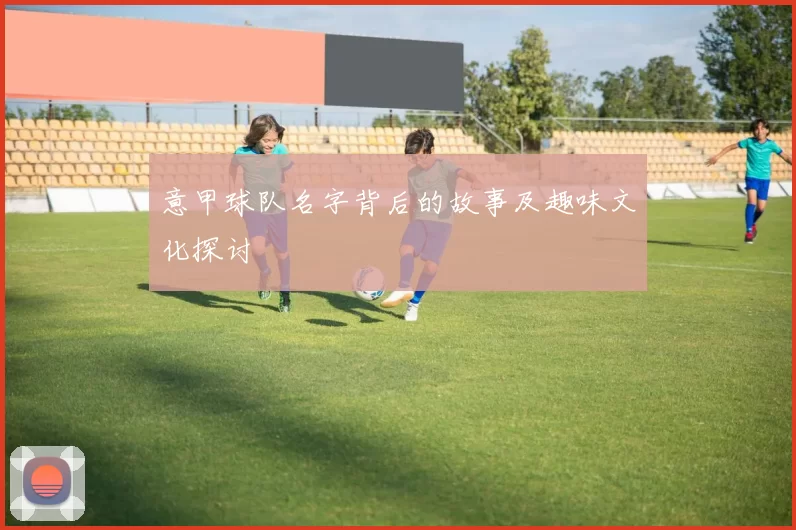 意甲球队名字背后的故事及趣味文化探讨