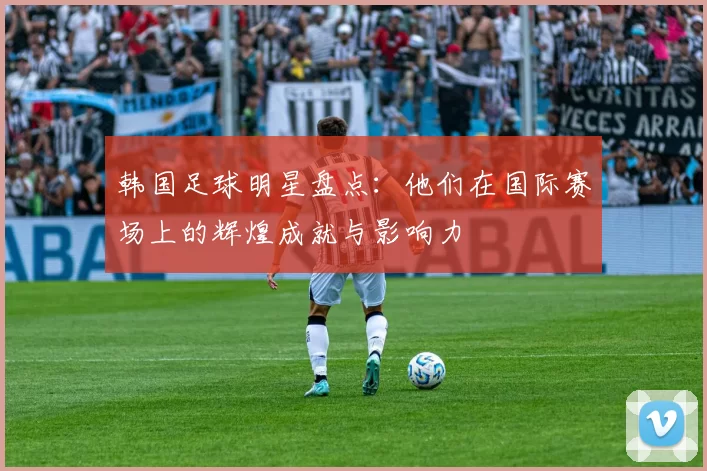 韩国足球明星盘点：他们在国际赛场上的辉煌成就与影响力
