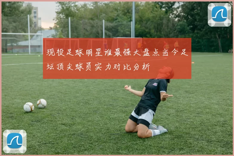 现役足球明星谁最强大盘点当今足坛顶尖球员实力对比分析