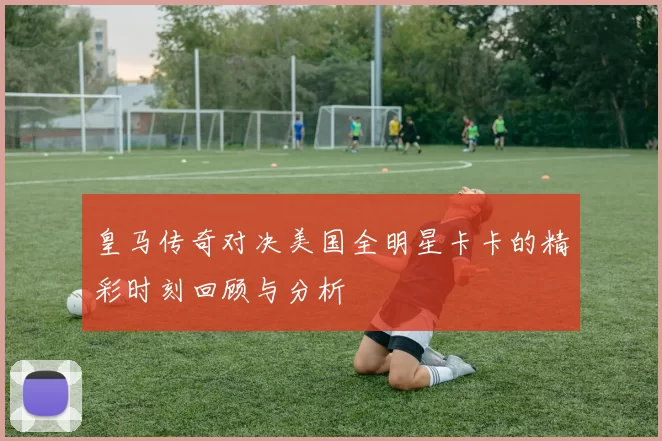 皇马传奇对决美国全明星卡卡的精彩时刻回顾与分析
