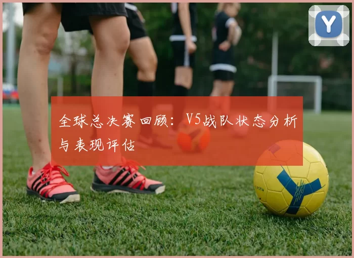 全球总决赛回顾：V5战队状态分析与表现评估
