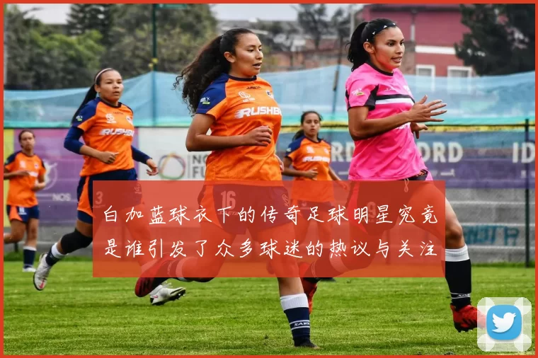 白加蓝球衣下的传奇足球明星究竟是谁引发了众多球迷的热议与关注