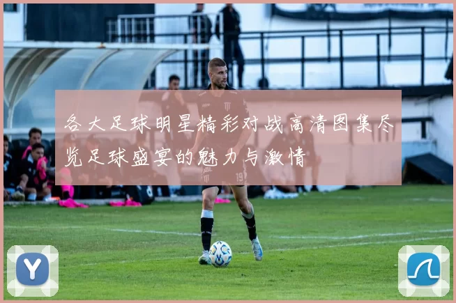 各大足球明星精彩对战高清图集尽览足球盛宴的魅力与激情