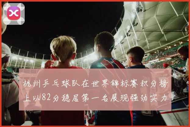 杭州乒乓球队在世界锦标赛积分榜上以82分稳居第一名展现强劲实力