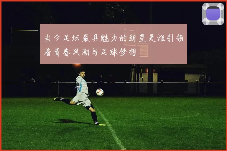 当今足坛最具魅力的新星是谁引领着青春风潮与足球梦想