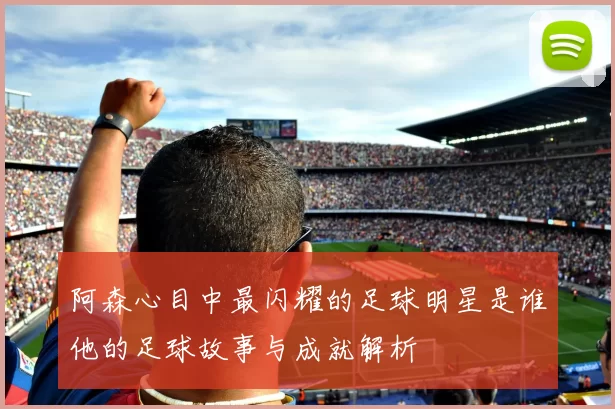 阿森心目中最闪耀的足球明星是谁他的足球故事与成就解析