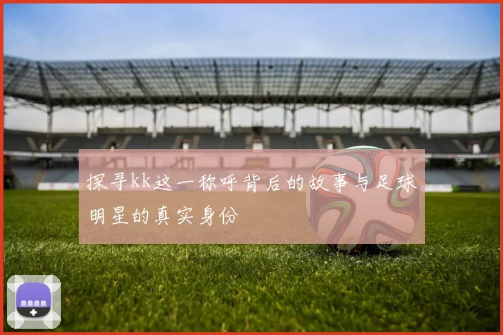 探寻kk这一称呼背后的故事与足球明星的真实身份