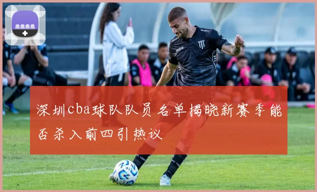 深圳cba球队队员名单揭晓新赛季能否杀入前四引热议