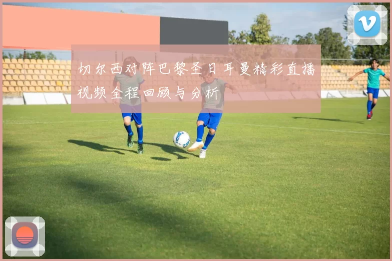 切尔西对阵巴黎圣日耳曼精彩直播视频全程回顾与分析