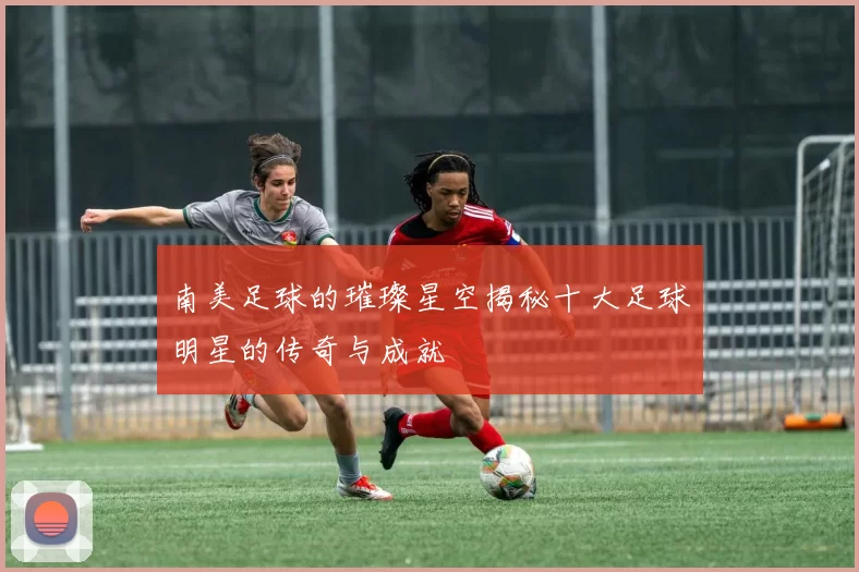 南美足球的璀璨星空揭秘十大足球明星的传奇与成就