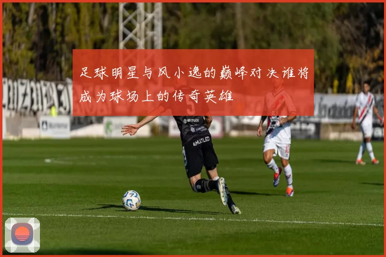 足球明星与风小逸的巅峰对决谁将成为球场上的传奇英雄