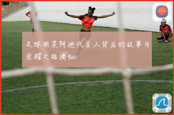 足球明星阿迪代言人背后的故事与荣耀之路揭秘
