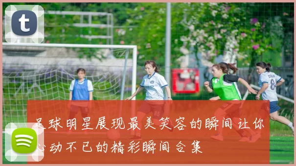 足球明星展现最美笑容的瞬间让你心动不已的精彩瞬间合集
