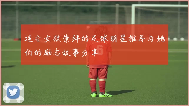 适合女孩崇拜的足球明星推荐与她们的励志故事分享