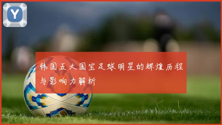 韩国五大国宝足球明星的辉煌历程与影响力解析