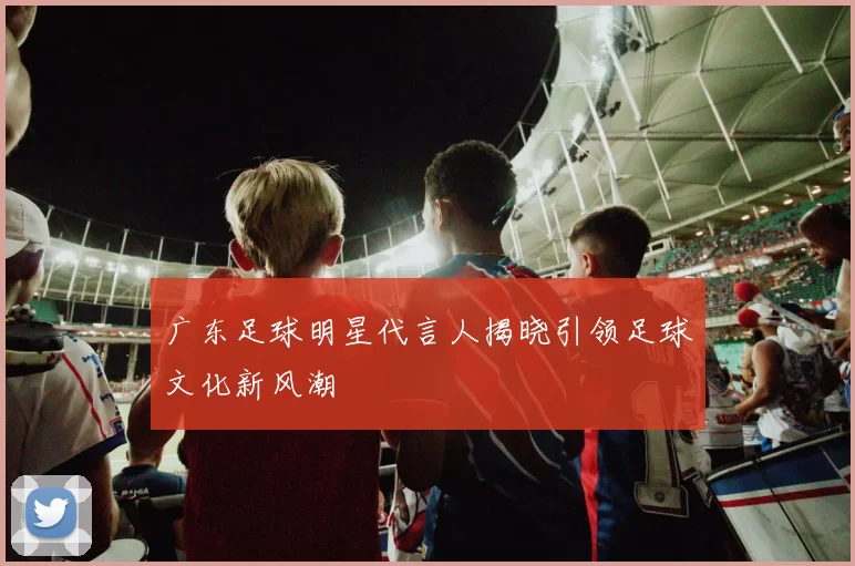 广东足球明星代言人揭晓引领足球文化新风潮