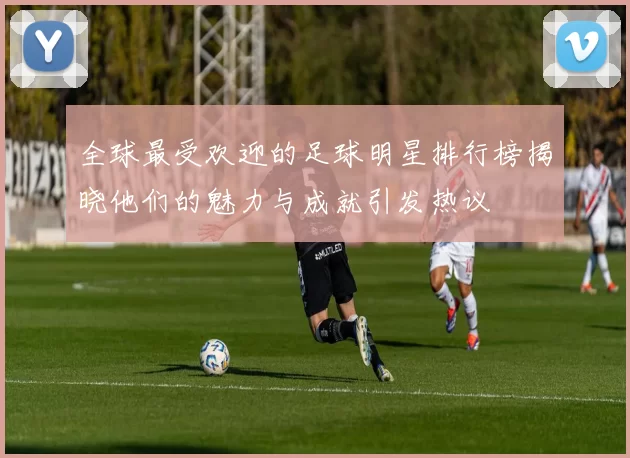 全球最受欢迎的足球明星排行榜揭晓他们的魅力与成就引发热议