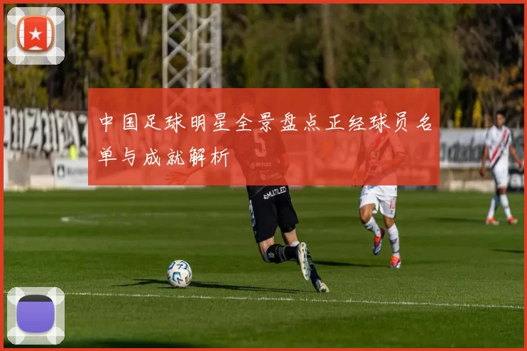 中国足球明星全景盘点正经球员名单与成就解析