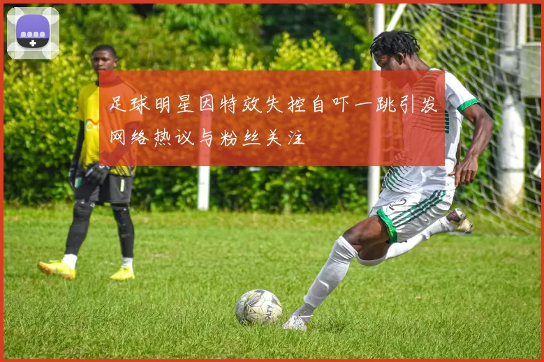 足球明星因特效失控自吓一跳引发网络热议与粉丝关注