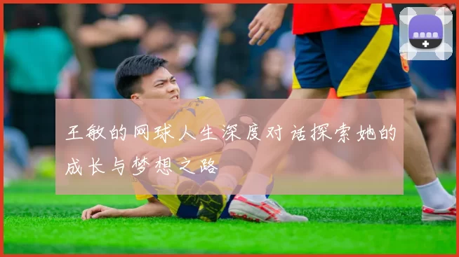 王敏的网球人生深度对话探索她的成长与梦想之路
