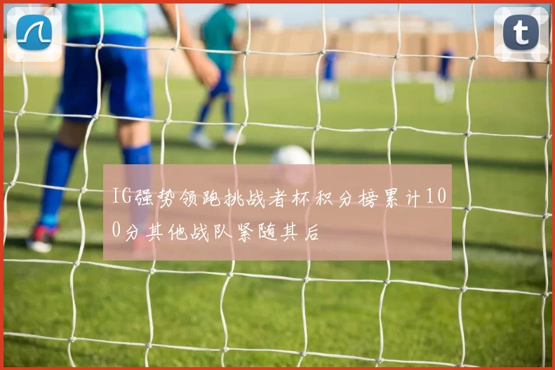 IG强势领跑挑战者杯积分榜累计100分其他战队紧随其后