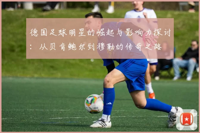 德国足球明星的崛起与影响力探讨：从贝肯鲍尔到穆勒的传奇之路