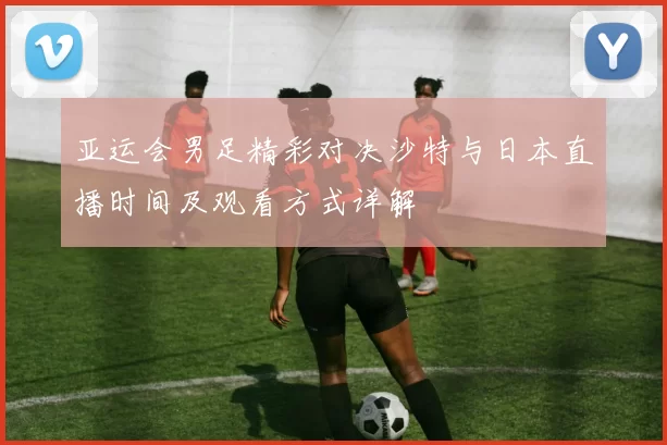 亚运会男足精彩对决沙特与日本直播时间及观看方式详解