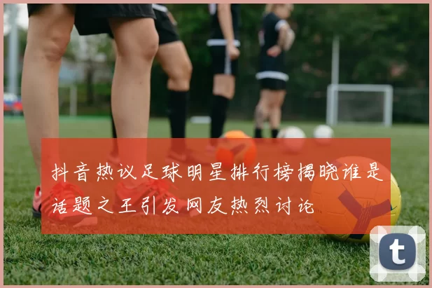 抖音热议足球明星排行榜揭晓谁是话题之王引发网友热烈讨论