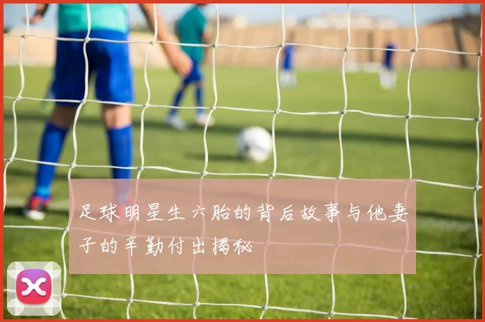 足球明星生六胎的背后故事与他妻子的辛勤付出揭秘