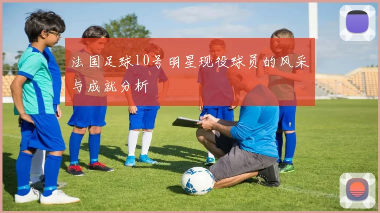 法国足球10号明星现役球员的风采与成就分析