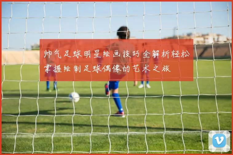 帅气足球明星绘画技巧全解析轻松掌握绘制足球偶像的艺术之旅
