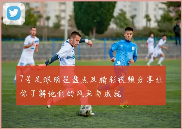 7号足球明星盘点及精彩视频分享让你了解他们的风采与成就