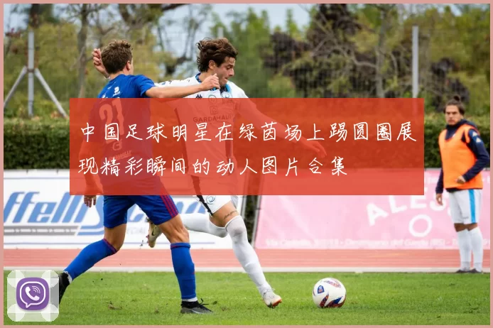 中国足球明星在绿茵场上踢圆圈展现精彩瞬间的动人图片合集