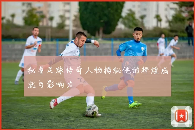 秘鲁足球传奇人物揭秘他的辉煌成就与影响力